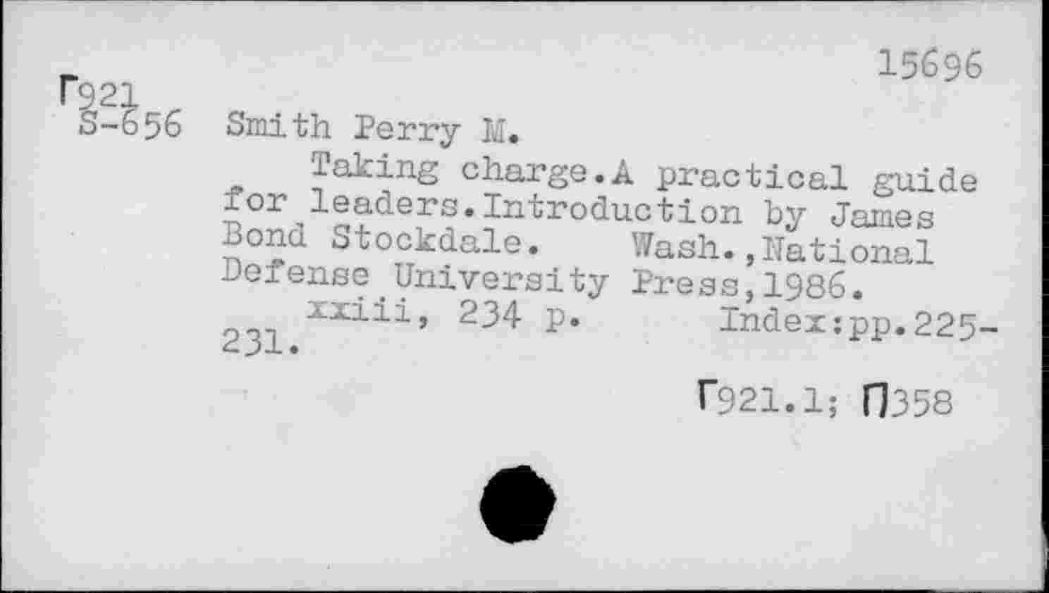 ﻿15696 21
-656 Smith Perry M.
Taking charge.A practical guide for leaders.Introduction by James none Stockdale. Wash.»National Defense University Press,1986.
2^	234 p. Index:pp.225-
T921.1; FJ358